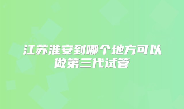 江苏淮安到哪个地方可以做第三代试管