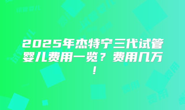 2025年杰特宁三代试管婴儿费用一览？费用几万！