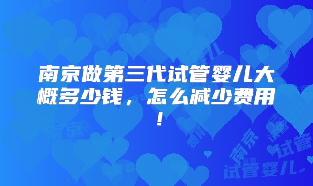 南京做第三代试管婴儿大概多少钱，怎么减少费用！