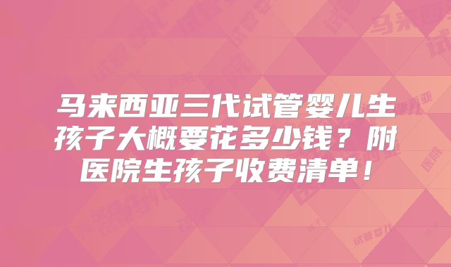 马来西亚三代试管婴儿生孩子大概要花多少钱？附医院生孩子收费清单！