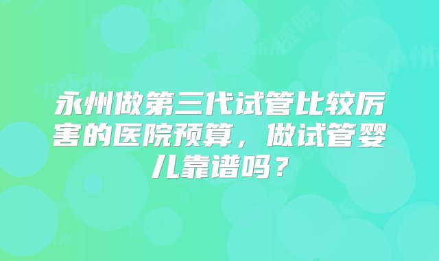 永州做第三代试管比较厉害的医院预算，做试管婴儿靠谱吗？