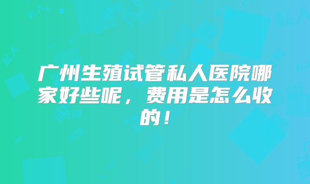 广州生殖试管私人医院哪家好些呢，费用是怎么收的！