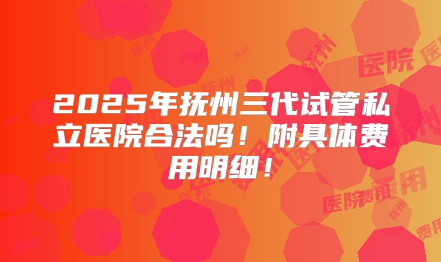 2025年抚州三代试管私立医院合法吗！附具体费用明细！