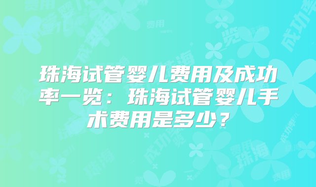 珠海试管婴儿费用及成功率一览：珠海试管婴儿手术费用是多少？