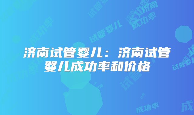 济南试管婴儿：济南试管婴儿成功率和价格