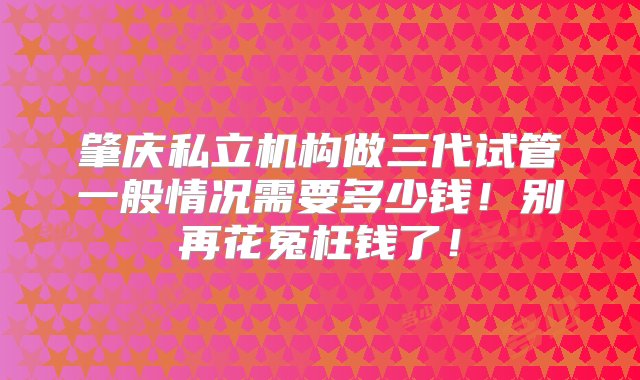 肇庆私立机构做三代试管一般情况需要多少钱！别再花冤枉钱了！