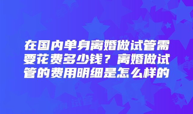 在国内单身离婚做试管需要花费多少钱？离婚做试管的费用明细是怎么样的