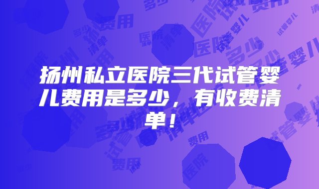 扬州私立医院三代试管婴儿费用是多少，有收费清单！