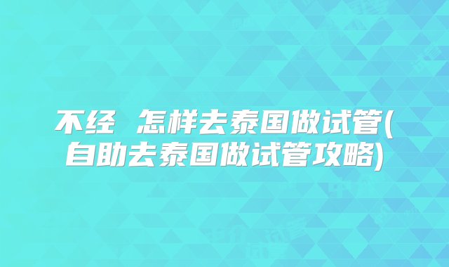 不经 怎样去泰国做试管(自助去泰国做试管攻略)