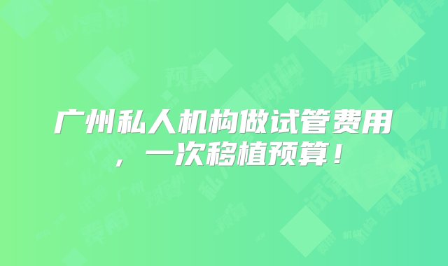 广州私人机构做试管费用，一次移植预算！