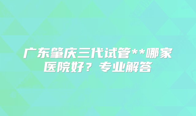 广东肇庆三代试管**哪家医院好？专业解答