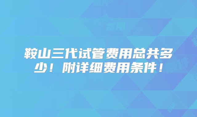 鞍山三代试管费用总共多少！附详细费用条件！