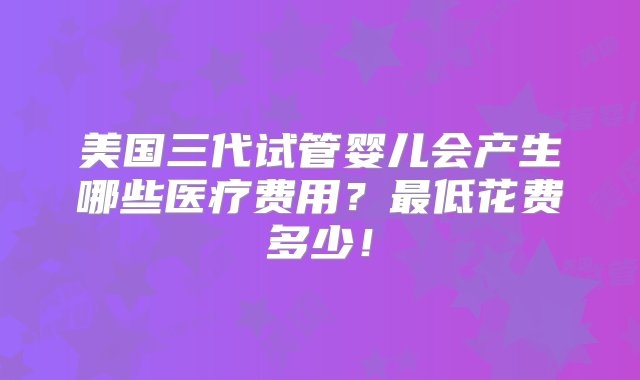 美国三代试管婴儿会产生哪些医疗费用？最低花费多少！