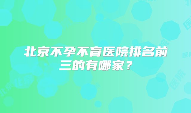 北京不孕不育医院排名前三的有哪家？