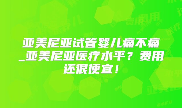 亚美尼亚试管婴儿痛不痛_亚美尼亚医疗水平？费用还很便宜！