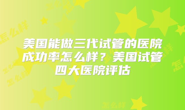 美国能做三代试管的医院成功率怎么样？美国试管四大医院评估