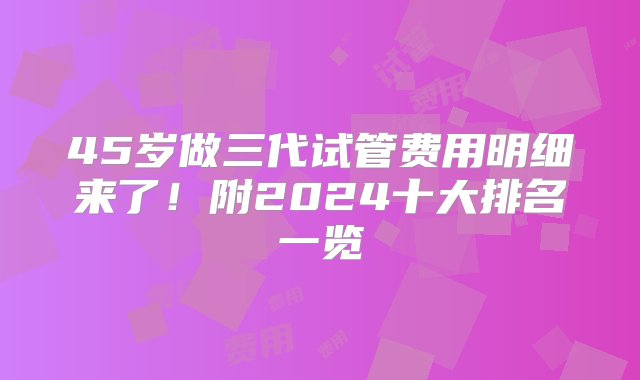 45岁做三代试管费用明细来了！附2024十大排名一览