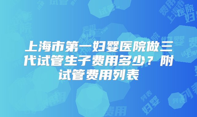 上海市第一妇婴医院做三代试管生子费用多少？附试管费用列表