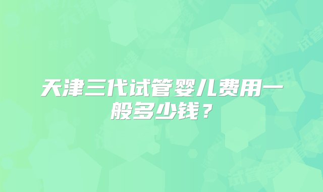 天津三代试管婴儿费用一般多少钱？