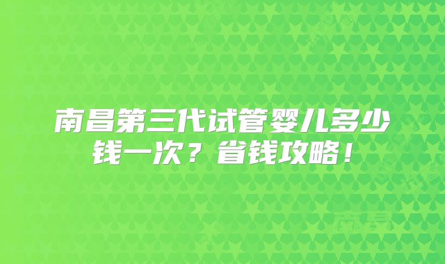 南昌第三代试管婴儿多少钱一次？省钱攻略！