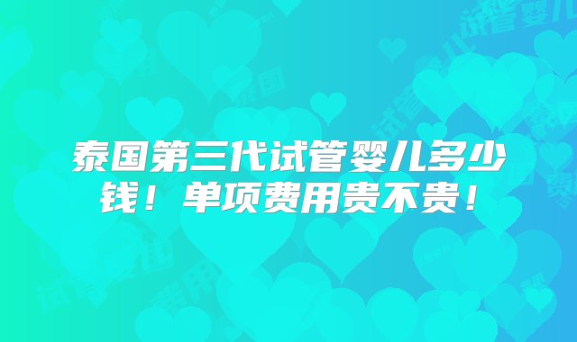 泰国第三代试管婴儿多少钱！单项费用贵不贵！