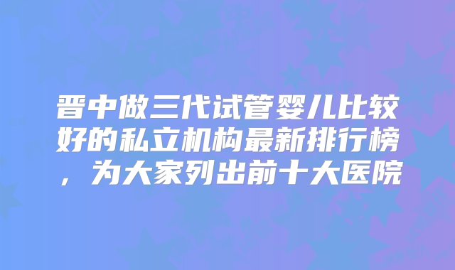 晋中做三代试管婴儿比较好的私立机构最新排行榜，为大家列出前十大医院