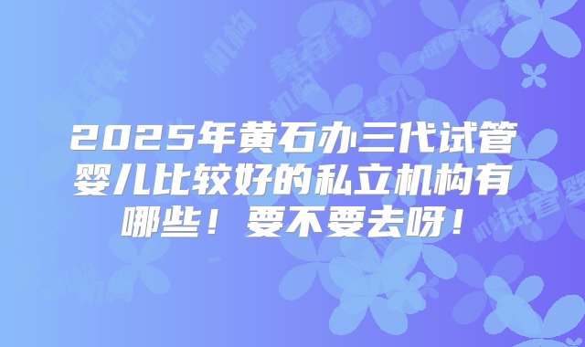 2025年黄石办三代试管婴儿比较好的私立机构有哪些！要不要去呀！