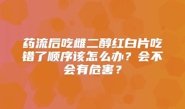 药流后吃雌二醇红白片吃错了顺序该怎么办？会不会有危害？