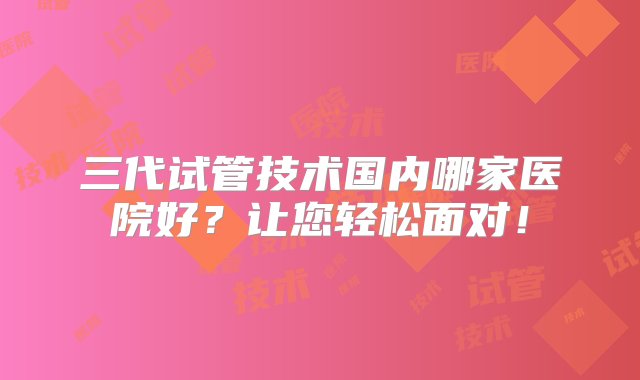 三代试管技术国内哪家医院好？让您轻松面对！