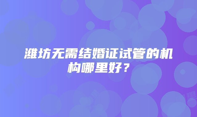 潍坊无需结婚证试管的机构哪里好？