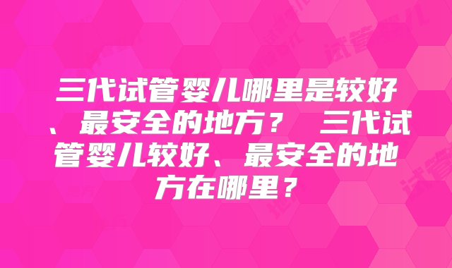 三代试管婴儿哪里是较好、最安全的地方？ 三代试管婴儿较好、最安全的地方在哪里？