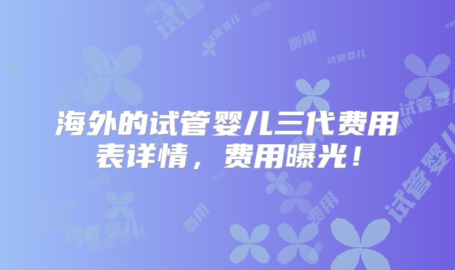 海外的试管婴儿三代费用表详情，费用曝光！