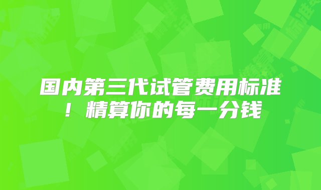 国内第三代试管费用标准！精算你的每一分钱