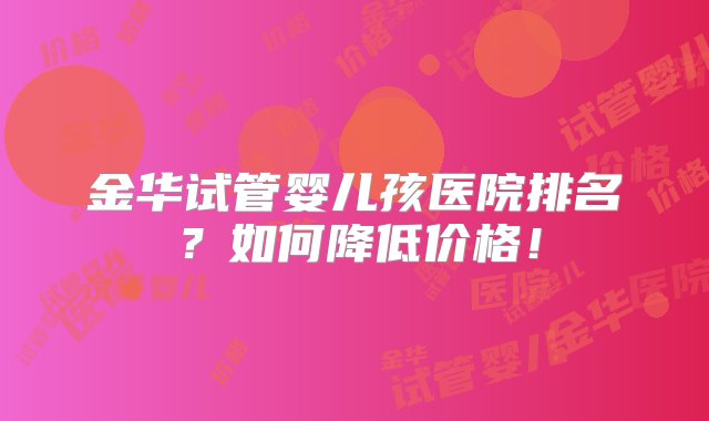 金华试管婴儿孩医院排名？如何降低价格！