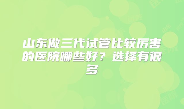 山东做三代试管比较厉害的医院哪些好？选择有很多