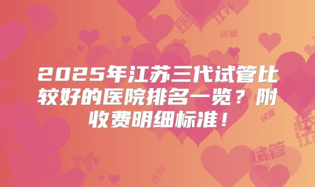 2025年江苏三代试管比较好的医院排名一览？附收费明细标准！