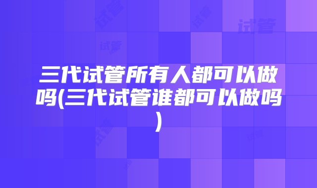 三代试管所有人都可以做吗(三代试管谁都可以做吗)