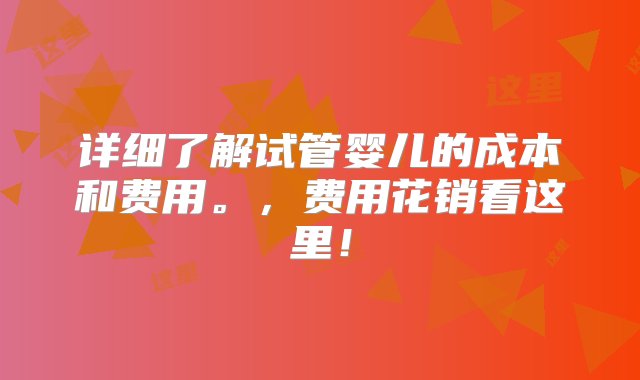 详细了解试管婴儿的成本和费用。，费用花销看这里！