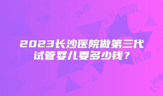 2023长沙医院做第三代试管婴儿要多少钱？