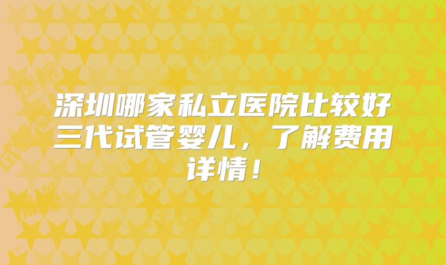 深圳哪家私立医院比较好三代试管婴儿，了解费用详情！