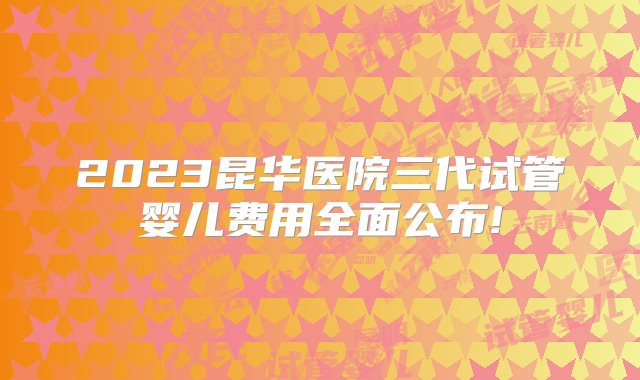 2023昆华医院三代试管婴儿费用全面公布!