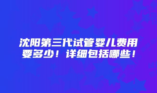 沈阳第三代试管婴儿费用要多少！详细包括哪些！