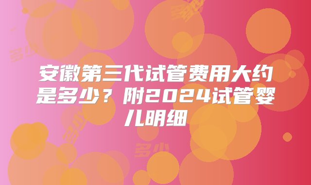 安徽第三代试管费用大约是多少？附2024试管婴儿明细