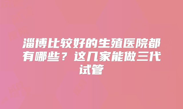 淄博比较好的生殖医院都有哪些？这几家能做三代试管