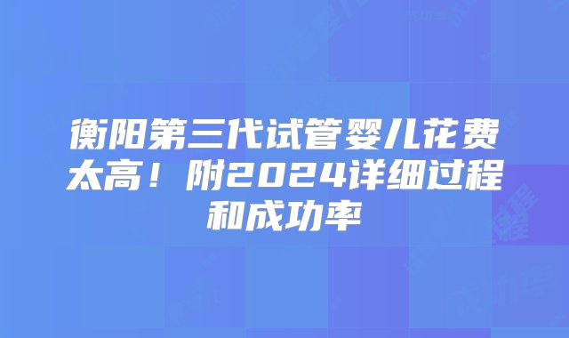 衡阳第三代试管婴儿花费太高！附2024详细过程和成功率