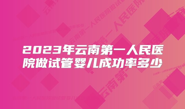 2023年云南第一人民医院做试管婴儿成功率多少