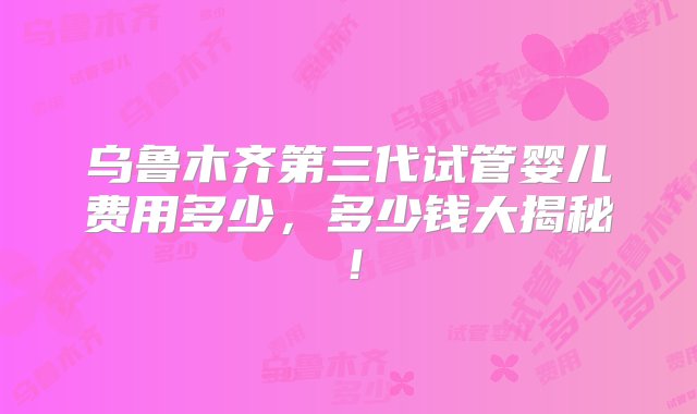 乌鲁木齐第三代试管婴儿费用多少，多少钱大揭秘！