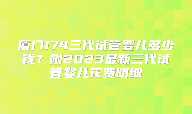 厦门174三代试管婴儿多少钱？附2023最新三代试管婴儿花费明细