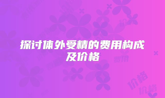 探讨体外受精的费用构成及价格