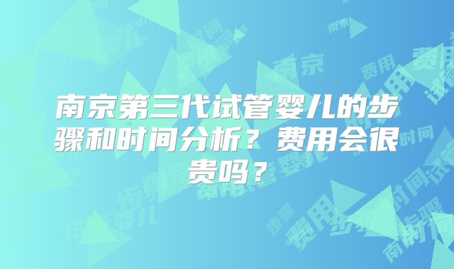 南京第三代试管婴儿的步骤和时间分析？费用会很贵吗？